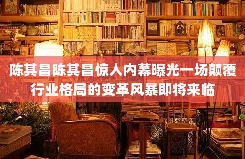 陈其昌陈其昌惊人内幕曝光一场颠覆行业格局的变革风暴即将来临