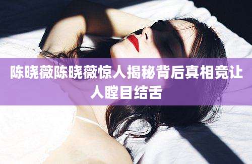 陈晓薇陈晓薇惊人揭秘背后真相竟让人瞠目结舌