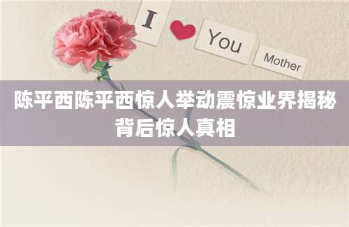 陈平西陈平西惊人举动震惊业界揭秘背后惊人真相