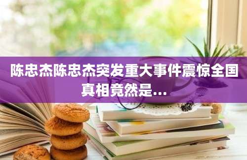陈忠杰陈忠杰突发重大事件震惊全国真相竟然是...