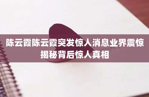 陈云霞陈云霞突发惊人消息业界震惊揭秘背后惊人真相