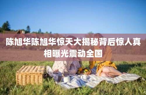 陈旭华陈旭华惊天大揭秘背后惊人真相曝光震动全国