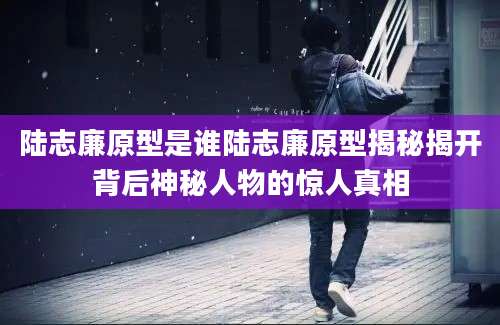 陆志廉原型是谁陆志廉原型揭秘揭开背后神秘人物的惊人真相