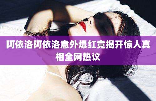 阿依洛阿依洛意外爆红竟揭开惊人真相全网热议