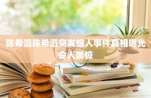 陈希滔陈希滔突发惊人事件真相曝光令人震惊