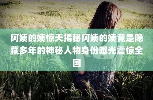 阿姨的姨惊天揭秘阿姨的姨竟是隐藏多年的神秘人物身份曝光震惊全国