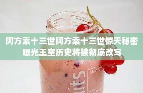 阿方索十三世阿方索十三世惊天秘密曝光王室历史将被彻底改写