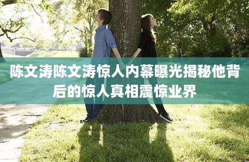 陈文涛陈文涛惊人内幕曝光揭秘他背后的惊人真相震惊业界