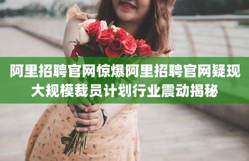 阿里招聘官网惊爆阿里招聘官网疑现大规模裁员计划行业震动揭秘