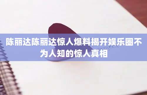 陈丽达陈丽达惊人爆料揭开娱乐圈不为人知的惊人真相