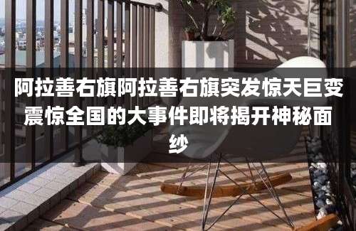 阿拉善右旗阿拉善右旗突发惊天巨变震惊全国的大事件即将揭开神秘面纱
