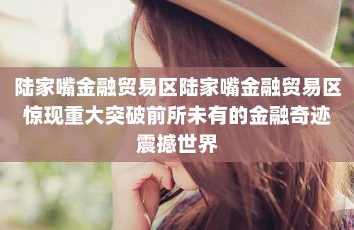 陆家嘴金融贸易区陆家嘴金融贸易区惊现重大突破前所未有的金融奇迹震撼世界