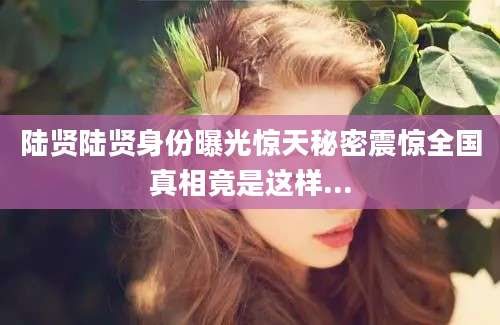 陆贤陆贤身份曝光惊天秘密震惊全国真相竟是这样...