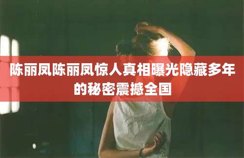 陈丽凤陈丽凤惊人真相曝光隐藏多年的秘密震撼全国