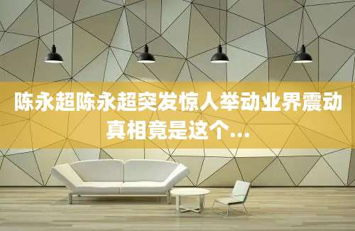 陈永超陈永超突发惊人举动业界震动真相竟是这个...