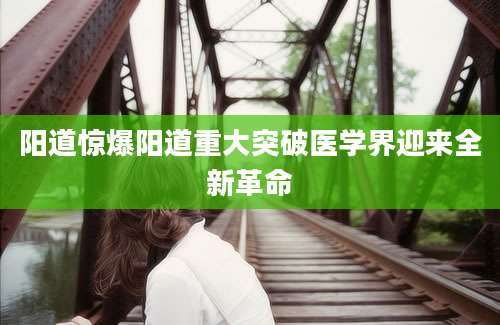 阳道惊爆阳道重大突破医学界迎来全新革命