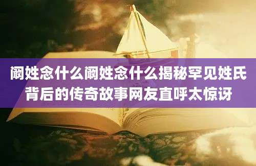 阚姓念什么阚姓念什么揭秘罕见姓氏背后的传奇故事网友直呼太惊讶