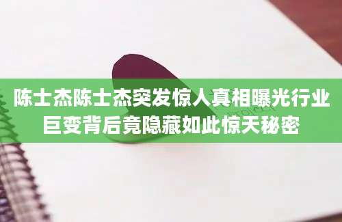 陈士杰陈士杰突发惊人真相曝光行业巨变背后竟隐藏如此惊天秘密