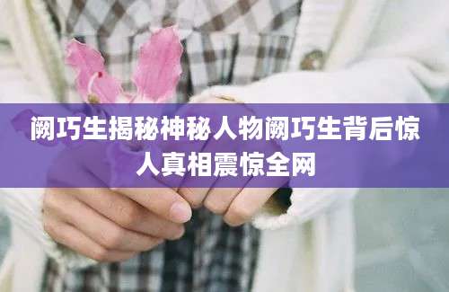 阙巧生揭秘神秘人物阙巧生背后惊人真相震惊全网