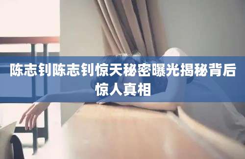 陈志钊陈志钊惊天秘密曝光揭秘背后惊人真相