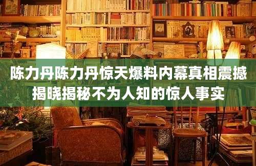 陈力丹陈力丹惊天爆料内幕真相震撼揭晓揭秘不为人知的惊人事实