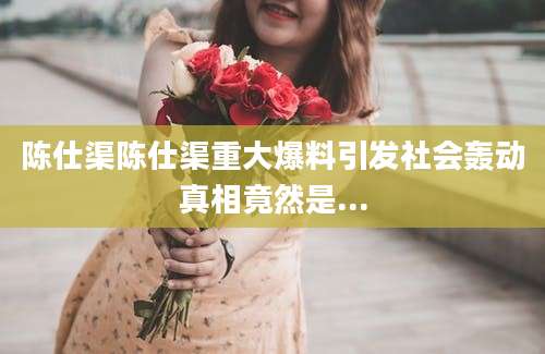 陈仕渠陈仕渠重大爆料引发社会轰动真相竟然是...