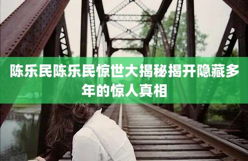 陈乐民陈乐民惊世大揭秘揭开隐藏多年的惊人真相