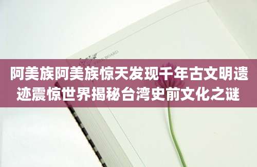 阿美族阿美族惊天发现千年古文明遗迹震惊世界揭秘台湾史前文化之谜