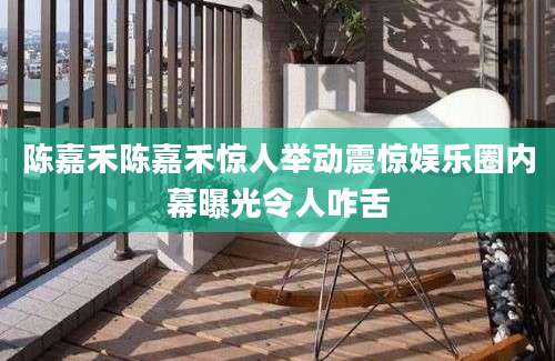 陈嘉禾陈嘉禾惊人举动震惊娱乐圈内幕曝光令人咋舌