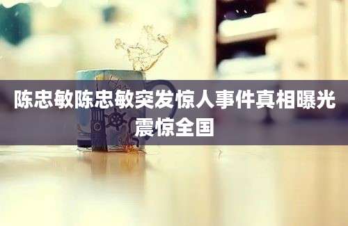 陈忠敏陈忠敏突发惊人事件真相曝光震惊全国