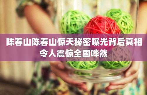陈春山陈春山惊天秘密曝光背后真相令人震惊全国哗然