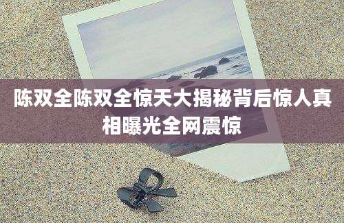 陈双全陈双全惊天大揭秘背后惊人真相曝光全网震惊