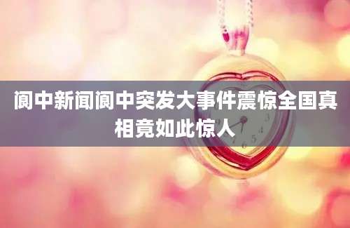 阆中新闻阆中突发大事件震惊全国真相竟如此惊人