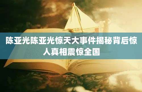 陈亚光陈亚光惊天大事件揭秘背后惊人真相震惊全国