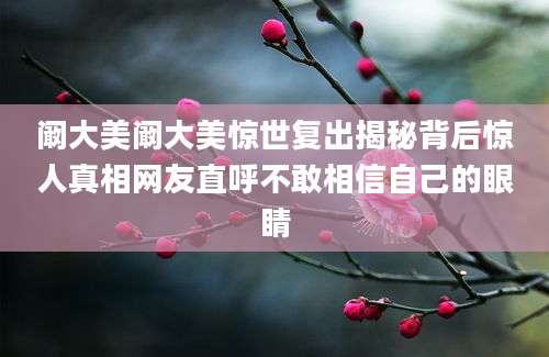 阚大美阚大美惊世复出揭秘背后惊人真相网友直呼不敢相信自己的眼睛