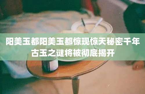 阳美玉都阳美玉都惊现惊天秘密千年古玉之谜将被彻底揭开