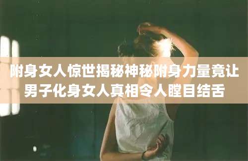 附身女人惊世揭秘神秘附身力量竟让男子化身女人真相令人瞠目结舌