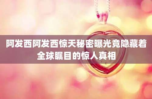 阿发西阿发西惊天秘密曝光竟隐藏着全球瞩目的惊人真相