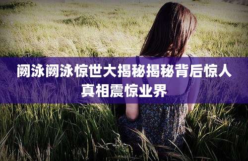 阙泳阙泳惊世大揭秘揭秘背后惊人真相震惊业界