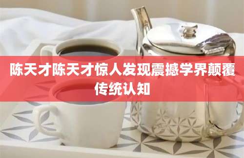 陈天才陈天才惊人发现震撼学界颠覆传统认知