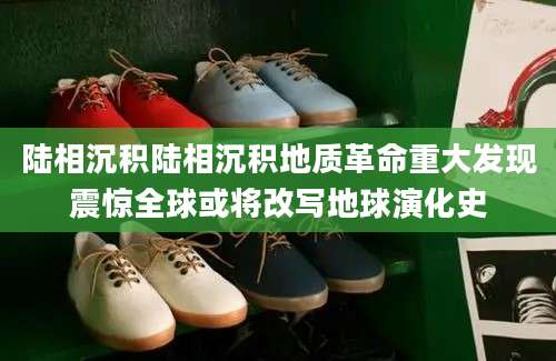 陆相沉积陆相沉积地质革命重大发现震惊全球或将改写地球演化史