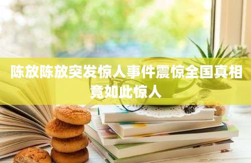 陈放陈放突发惊人事件震惊全国真相竟如此惊人