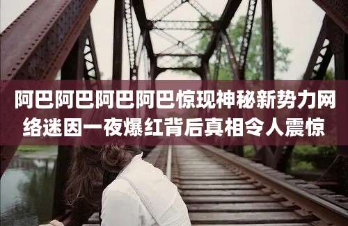 阿巴阿巴阿巴阿巴惊现神秘新势力网络迷因一夜爆红背后真相令人震惊