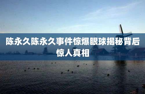 陈永久陈永久事件惊爆眼球揭秘背后惊人真相
