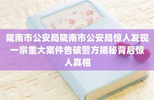 陇南市公安局陇南市公安局惊人发现一宗重大案件告破警方揭秘背后惊人真相