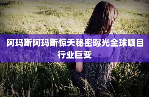 阿玛斯阿玛斯惊天秘密曝光全球瞩目行业巨变
