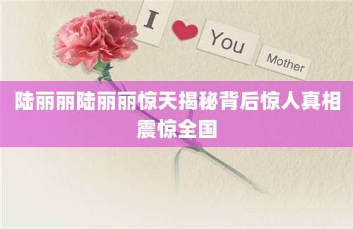 陆丽丽陆丽丽惊天揭秘背后惊人真相震惊全国