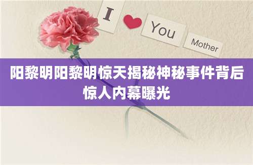 阳黎明阳黎明惊天揭秘神秘事件背后惊人内幕曝光