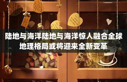 陆地与海洋陆地与海洋惊人融合全球地理格局或将迎来全新变革