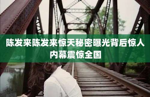 陈发来陈发来惊天秘密曝光背后惊人内幕震惊全国